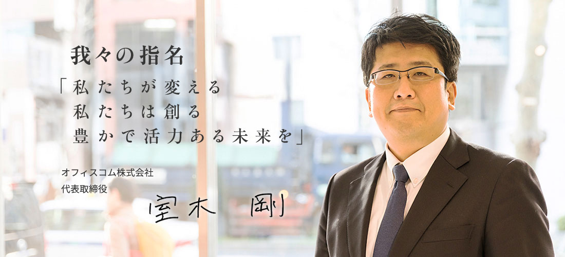 我々の使命は、「私たちが変える 私たちは創る 豊かで活力ある未来を」オフィスコム株式会社代表取締役 室木 剛