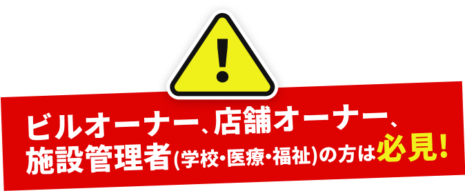 ビルオーナー、店舗オーナー、施設管理者(学校・医療・福祉)の方は必見!