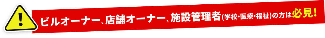ビルオーナー、店舗オーナー、施設管理者(学校・医療・福祉)の方は必見!